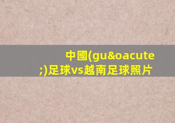 中國(guó)足球vs越南足球照片