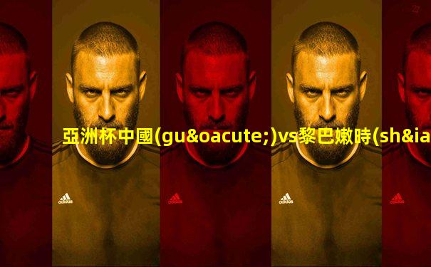 亞洲杯中國(guó)vs黎巴嫩時(shí)間賽程