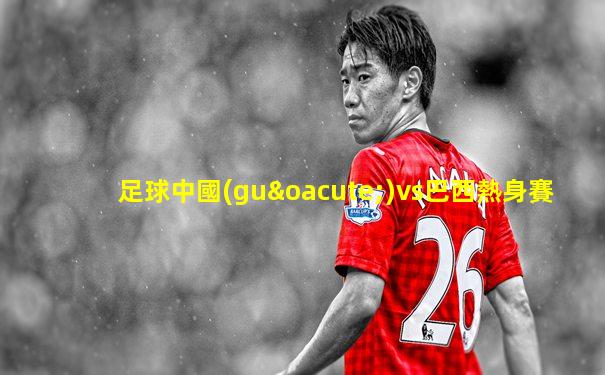 足球中國(guó)vs巴西熱身賽